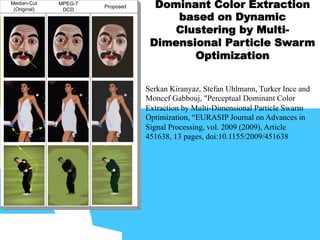 Dominant Color Extraction
based on Dynamic
Clustering by Multi-
Dimensional Particle Swarm
Optimization
Median-Cut
(Original)
MPEG-7
DCD
Proposed
Serkan Kiranyaz, Stefan Uhlmann, Turker Ince and
Moncef Gabbouj, "Perceptual Dominant Color
Extraction by Multi-Dimensional Particle Swarm
Optimization, “EURASIP Journal on Advances in
Signal Processing, vol. 2009 (2009), Article
451638, 13 pages, doi:10.1155/2009/451638
 