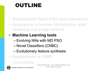 OUTLINE
•  Optimization Tools (PSO and extensions)
•  Applications in function minimization, data
clustering and image retrieval
•  Machine Learning tools
– Evolving NNs with MD PSO
– Novel Classifiers (CNBC)
– Evolutionary feature synthesis
•  Applications in CBIR
•  Conclusions Multimedia Group – Prof. Moncef Gabbouj and
Prof. Serkan Kiranyaz
 