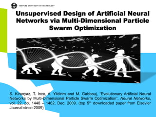 Unsupervised Design of Artificial Neural
Networks via Multi-Dimensional Particle
Swarm Optimization
S. Kiranyaz, T. Ince, A. Yildirim and M. Gabbouj, “Evolutionary Artificial Neural
Networks by Multi-Dimensional Particle Swarm Optimization”, Neural Networks,
vol. 22, pp. 1448 – 1462, Dec. 2009. (top 5th downloaded paper from Elsevier
Journal since 2009)
 