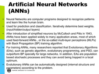 Artificial Neural Networks
(ANNs)
•  Neural Networks are computer programs designed to recognize patterns
and learn like the human brain.
•  Used for prediction and classification. Iteratively determine best weights.
(input/hidden/output layers)
•  After introduction of simplified neurons by McCulloch and Pitts in 1943,
ANNs have been applied widely to many application areas, most of which
used feed-forward ANNs , or the so-called multi-layer perceptrons (MLPs)
with Back Propagation (BP) training algorithm.
•  For training ANNs, many researchers reported that Evolutionary Algorithms
(EAs), such as genetic algorithm, evolutionary programming, and PSO, can
outperform BP specially for large networks. In addition, EAs are population
based stochastic processes and they can avoid being trapped in a local
optimum.
•  Evolutionary ANNs can be automatically designed (internal structure and
parameters) according to the problem.
 