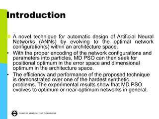 Introduction
"   A novel technique for automatic design of Artificial Neural
Networks (ANNs) by evolving to the optimal network
configuration(s) within an architecture space.
•  With the proper encoding of the network configurations and
parameters into particles, MD PSO can then seek for
positional optimum in the error space and dimensional
optimum in the architecture space.
•  The efficiency and performance of the proposed technique
is demonstrated over one of the hardest synthetic
problems. The experimental results show that MD PSO
evolves to optimum or near-optimum networks in general.
 
