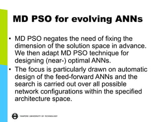 MD PSO for evolving ANNs
•  MD PSO negates the need of fixing the
dimension of the solution space in advance.
We then adapt MD PSO technique for
designing (near-) optimal ANNs.
•  The focus is particularly drawn on automatic
design of the feed-forward ANNs and the
search is carried out over all possible
network configurations within the specified
architecture space.
 