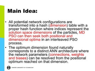 Main Idea:
•  All potential network configurations are
transformed into a hash (dimension) table with a
proper hash function where indices represent the
solution space dimensions of the particles, MD
PSO can then seek both positional and
dimensional optima in an interleaved PSO
process.
•  The optimum dimension found naturally
corresponds to a distinct ANN architecture where
the network parameters (connections, weights
and biases) can be resolved from the positional
optimum reached on that dimension.
 