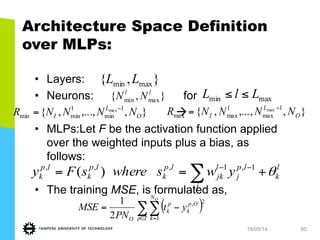 19/05/14 85
Architecture Space Definition
over MLPs:
•  Layers:
•  Neurons: for
à
•  MLPs:Let F be the activation function applied
over the weighted inputs plus a bias, as
follows:
•  The training MSE, is formulated as,
},{ maxmin LL
},{ maxmin
ll
NN maxmin LlL ≤≤
},,...,,{ 1
min
1
minmin
max
O
L
I NNNNR −
= },,...,,{ 1
max
1
maxmax
max
O
L
I NNNNR −
=
l
k
lp
j
j
l
jk
lp
k
lp
k
lp
k ywswheresFy θ+== −−
∑ 1,1,,,
)(
( )∑∑∈ =
−=
Tp
N
k
Op
k
p
k
O
O
yt
PN
MSE
1
2,
2
1
 