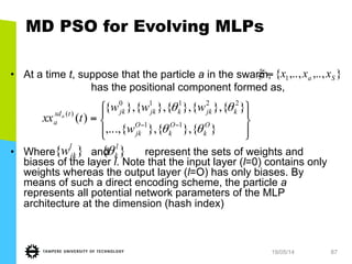 19/05/14 87
MD PSO for Evolving MLPs
•  At a time t, suppose that the particle a in the swarm,
has the positional component formed as,
•  Where and represent the sets of weights and
biases of the layer l. Note that the input layer (l=0) contains only
weights whereas the output layer (l=O) has only biases. By
means of such a direct encoding scheme, the particle a
represents all potential network parameters of the MLP
architecture at the dimension (hash index)
},..,,..,{ 1 Sa xxx=ξ
⎪⎭
⎪
⎬
⎫
⎪⎩
⎪
⎨
⎧
= −−
}{},{},{,...,
}{},{},{},{},{
)( 11
22110
)(
O
k
O
k
O
jk
kjkkjkjktxd
a
w
www
txx a
θθ
θθ
}{ l
jkw }{ l
kθ
 