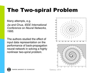 The Two-spiral Problem
Many attempts, e.g.
Jia and Chua, IEEE International
Conference on Neural Networks,
1995.
The authors studied the effect of
input data representation on the
performance of back-propagation
neural network in solving a highly
nonlinear two-spiral problem.
Gabbouj - 2014
 