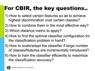 For CBIR, the key questions..
1) How to select certain features so as to achieve
highest discrimination over certain classes?
2) How to combine them in the most effective way?
3) Which distance metric to apply?
4) How to find the optimal classifier configuration for
the classification problem in hand?
5) How to scale/adapt the classifier if large number
of classes/features are incrementally introduced?
6) How to train the classifier efficiently to maximize
the classification accuracy?
 