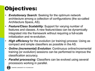 Objectives:
•  Evolutionary Search: Seeking for the optimum network
architecture among a collection of configurations (the so-called
Architecture Space, AS).
•  Feature/Class Scalability: Support for varying number of
features and classes. A new feature/class can be dynamically
integrated into the framework without requiring a full-scale
initialization and re-evolution.
•  High efficiency for the evolution (or training) process: Using as
compact and simple classifiers as possible in the AS.
•  Online (incremental) Evolution: Continuous online/incremental
training (or evolution) sessions can be performed to improve the
classification accuracy.
•  Parallel processing: Classifiers can be evolved using several
processors working in parallel.
 