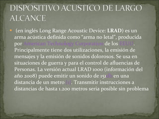   (en inglés Long Range Acoustic Device:  LRAD ) es un arma acústica definida como “arma no letal”, producida por  American Technology Corporation  de los  EEUU . Principalmente tiene dos utilizaciones, la emisión de mensajes y la emisión de sonidos dolorosos. Se usa en situaciones de guerra y para el control de afluencias de Personas. La versión actual LRAD 1000 (información del año 2008) puede emitir un sonido de 151 db  en una distancia de un metro  [1] . Transmitir instrucciones a distancias de hasta 1.200 metros seria posible sin problema 
