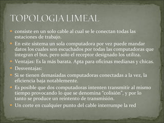 consiste en un solo cable al cual se le conectan todas las estaciones de trabajo. En este sistema un sola computadora por vez puede mandar datos los cuales son escuchados por todas las computadoras que integran el bus, pero solo el receptor designado los utiliza. Ventajas: Es la más barata. Apta para oficinas medianas y chicas. Desventajas: Si se tienen demasiadas computadoras conectadas a la vez, la eficiencia baja notablemente. Es posible que dos computadoras intenten transmitir al mismo tiempo provocando lo que se denomina “colisión”, y por lo tanto se produce un reintento de transmisión. Un corte en cualquier punto del cable interrumpe la red 