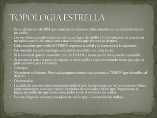 Es un desarrollo de IBM que consiste en conectar cada estación con otra dos formando un anillo. Los servidores pueden estar en cualquier lugar del anillo y la información es pasada en un único sentido de una a otra estación hasta que alcanza su destino. Cada estación que recibe el TOKEN regenera la señal y la transmite a la siguiente. Por ejemplo en esta topología, esta envía una señal por toda la red. Si la terminal quiere transmitir pide el TOKEN y hasta que lo tiene puede transmitir. Si no está la señal la pasa a la siguiente en el anillo y sigue circulando hasta que alguna pide permiso para transmitir. Ventajas: No existen colisiones, Pues cada paquete tienen una cabecera o TOKEN que identifica al destino. Desventajas: La caída de una estación interrumpe toda la red. Actualmente no hay conexiones físicas entre estaciones, sino que existen centrales de cableado o MAU que implementa la lógica de anillo sin que estén conectadas entre si evitando las caídas. Es cara, llegando a costar una placa de red lo que una estación de trabajo. 