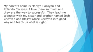 My parents name is Marilyn Cacayan and
Rolando Cacayan. I love them so much and
they are the way to successful. They lead me
together with my sister and brother named Josh
Cacayan and Blessy Grace Cacayan into good
way and teach us what is right.
 
