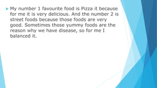  My number 1 favourite food is Pizza it because
for me it is very delicious. And the number 2 is
street foods because those foods are very
good. Sometimes those yummy foods are the
reason why we have disease, so for me I
balanced it.
 