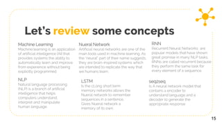 Let’s review some concepts
15
Machine Learning
Machine learning is an application
of artificial intelligence (AI) that
provides systems the ability to
automatically learn and improve
from experience without being
explicitly programmed
Nueral Network
Artificial neural networks are one of the
main tools used in machine learning. As
the “neural” part of their name suggests,
they are brain-inspired systems which
are intended to replicate the way that
we humans learn.
RNN
Recurrent Neural Networks are
popular models that have shown
great promise in many NLP tasks.
RNNs are called recurrent because
they perform the same task for
every element of a sequence
NLP
Natural language processing
(NLP) is a branch of artificial
intelligence that helps
computers understand,
interpret and manipulate
human language.
LSTM
Is the cLong short term
memory networks allows the
Nueral network to remember
sequences in a sentence.
Gives Nueral network a
memory of its own.
seq2seq
Is A neural network model that
contains a encoder to
understand language and a
decoder to generate the
appropriate response
 