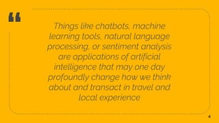 “ Things like chatbots, machine
learning tools, natural language
processing, or sentiment analysis
are applications of artificial
intelligence that may one day
profoundly change how we think
about and transact in travel and
local experience
4
 
