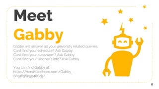 Meet
GabbyGabby will answer all your university related queries.
Can’t find your schedule? Ask Gabby.
Can’t find your classroom? Ask Gabby.
Can’t find your teacher’s info? Ask Gabby.
You can find Gabby at:
https://www.facebook.com/Gabby-
809183605948629/
6
 