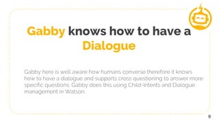 Gabby knows how to have a
Dialogue
Gabby here is well aware how humans converse therefore it knows
how to have a dialogue and supports cross questioning to answer more
specific questions. Gabby does this using Child-Intents and Dialogue
management in Watson.
9
 