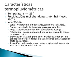    Temperatura +- 25º
   Precipitacións moi abundantes, non hai meses
    secos.
   Vexetación:
    ◦ Selva : vexetación exhuberante,con moitas plantas..
    ◦ Fauna :variedade de insectos, paxaros, reptiles…
    ◦ Auga : abundante e ríos moi caudalosos. Congo…
    ◦ Poboación : pouca,pobos indíxenas que viven da caza e
      da recolección.
    ◦ Explotación : actual, para obter madeiras, soen ser de
      calidade,minerais e terras de cultivo(problema ecolóxico:
      corte das árbores)
    ◦ Situación : Indonesia,zona centro-occidental, cunca do
      amazonas en América do sur.
 