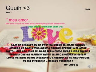 Guuih <3                                  /meu guih *-*‘’ meu amor ...Meu amor só você me deixa assim ,declarações por você não terão fim .Fooi amor a primeira vista !? (:Seja na chegada ou na partida Quero te amar porque amando vc amo a mim mesma Porque aprendi a te amar tanto... Que não mais te amar seria como tirar a vida Sugar a energia que me mantém firme Te amo embora vc esteja longe de meus olhos Mesmo não sabendo, eu te amo Porque vc fez diferença . Marcou presença !                                                          My love <3