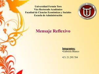 Universidad Fermín Toro
        Vice Rectorado Académico
Facultad de Ciencias Económicas y Sociales
        Escuela de Administración




         Mensaje Reflexivo


                                 Integrantes:
                                 •Gabriela Blanco

                                 •Cl: 21.295.784
 