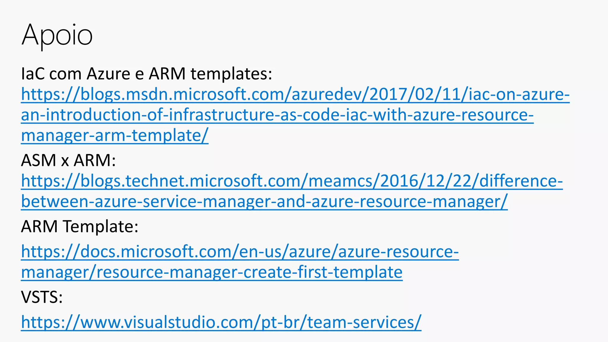 IaC com Azure e ARM templates:
https://blogs.msdn.microsoft.com/azuredev/2017/02/11/iac-on-azure-
an-introduction-of-infrastructure-as-code-iac-with-azure-resource-
manager-arm-template/
ASM x ARM:
https://blogs.technet.microsoft.com/meamcs/2016/12/22/difference-
between-azure-service-manager-and-azure-resource-manager/
ARM Template:
https://docs.microsoft.com/en-us/azure/azure-resource-
manager/resource-manager-create-first-template
VSTS:
https://www.visualstudio.com/pt-br/team-services/
Apoio
 