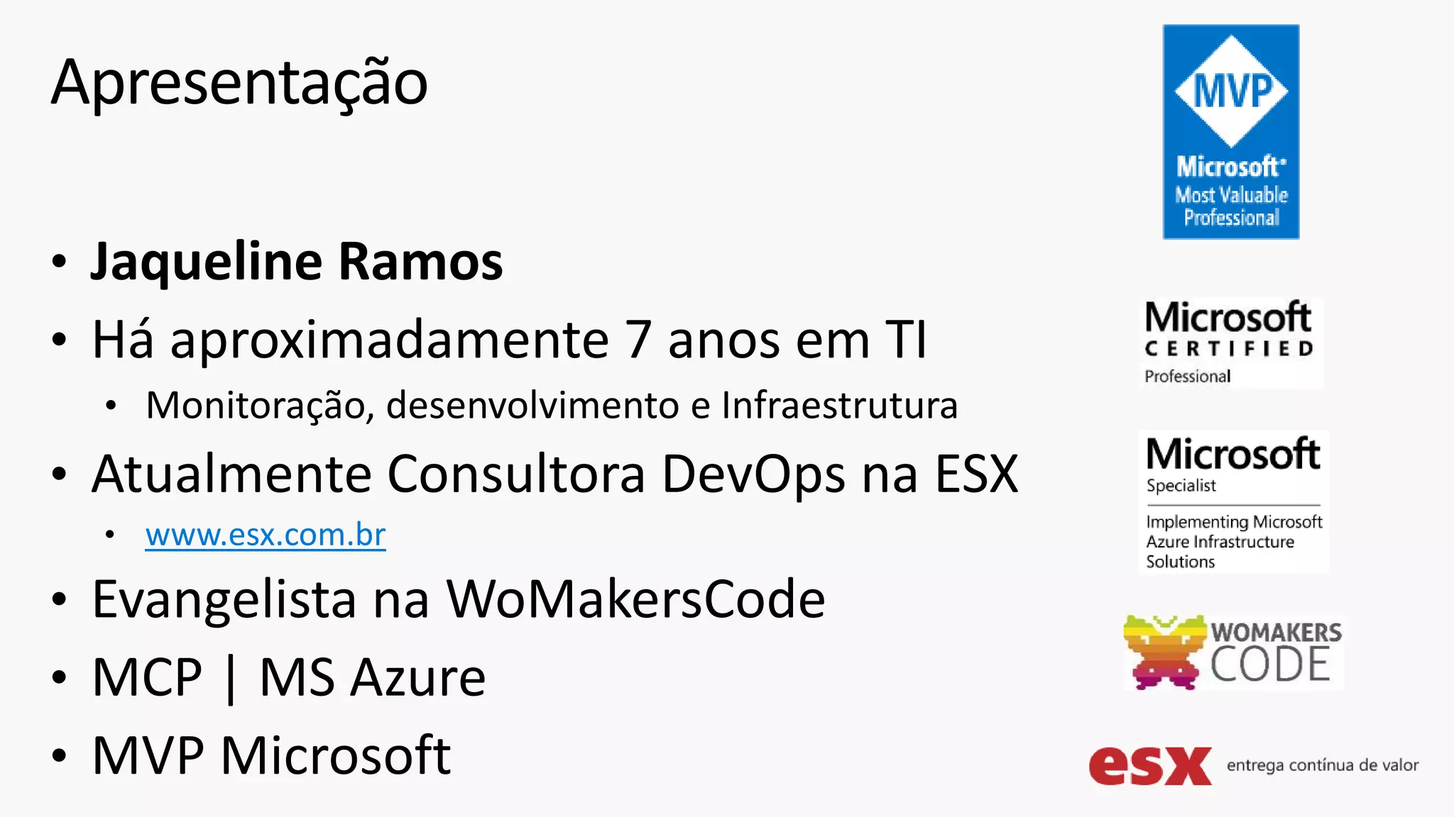 • Jaqueline Ramos
• Há aproximadamente 7 anos em TI
• Monitoração, desenvolvimento e Infraestrutura
• Atualmente Consultora DevOps na ESX
• www.esx.com.br
• Evangelista na WoMakersCode
• MCP | MS Azure
• MVP Microsoft
Apresentação
 