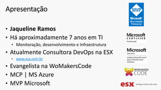 • Jaqueline Ramos
• Há aproximadamente 7 anos em TI
• Monitoração, desenvolvimento e Infraestrutura
• Atualmente Consultora DevOps na ESX
• www.esx.com.br
• Evangelista na WoMakersCode
• MCP | MS Azure
• MVP Microsoft
Apresentação
 