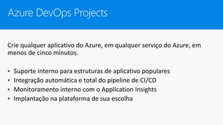 Azure DevOps Projects
Crie qualquer aplicativo do Azure, em qualquer serviço do Azure, em
menos de cinco minutos.
• Suporte interno para estruturas de aplicativo populares
• Integração automática e total do pipeline de CI/CD
• Monitoramento interno com o Application Insights
• Implantação na plataforma de sua escolha
 