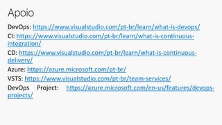 DevOps: https://www.visualstudio.com/pt-br/learn/what-is-devops/
CI: https://www.visualstudio.com/pt-br/learn/what-is-continuous-
integration/
CD: https://www.visualstudio.com/pt-br/learn/what-is-continuous-
delivery/
Azure: https://azure.microsoft.com/pt-br/
VSTS: https://www.visualstudio.com/pt-br/team-services/
DevOps Project: https://azure.microsoft.com/en-us/features/devops-
projects/
Apoio
 