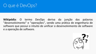 Wikipédia: O termo DevOps deriva da junção das palavras
"desenvolvimento" e "operações", sendo uma prática de engenharia de
software que possui o intuito de unificar o desenvolvimento de software
e a operação de software.
O que é DevOps?
 