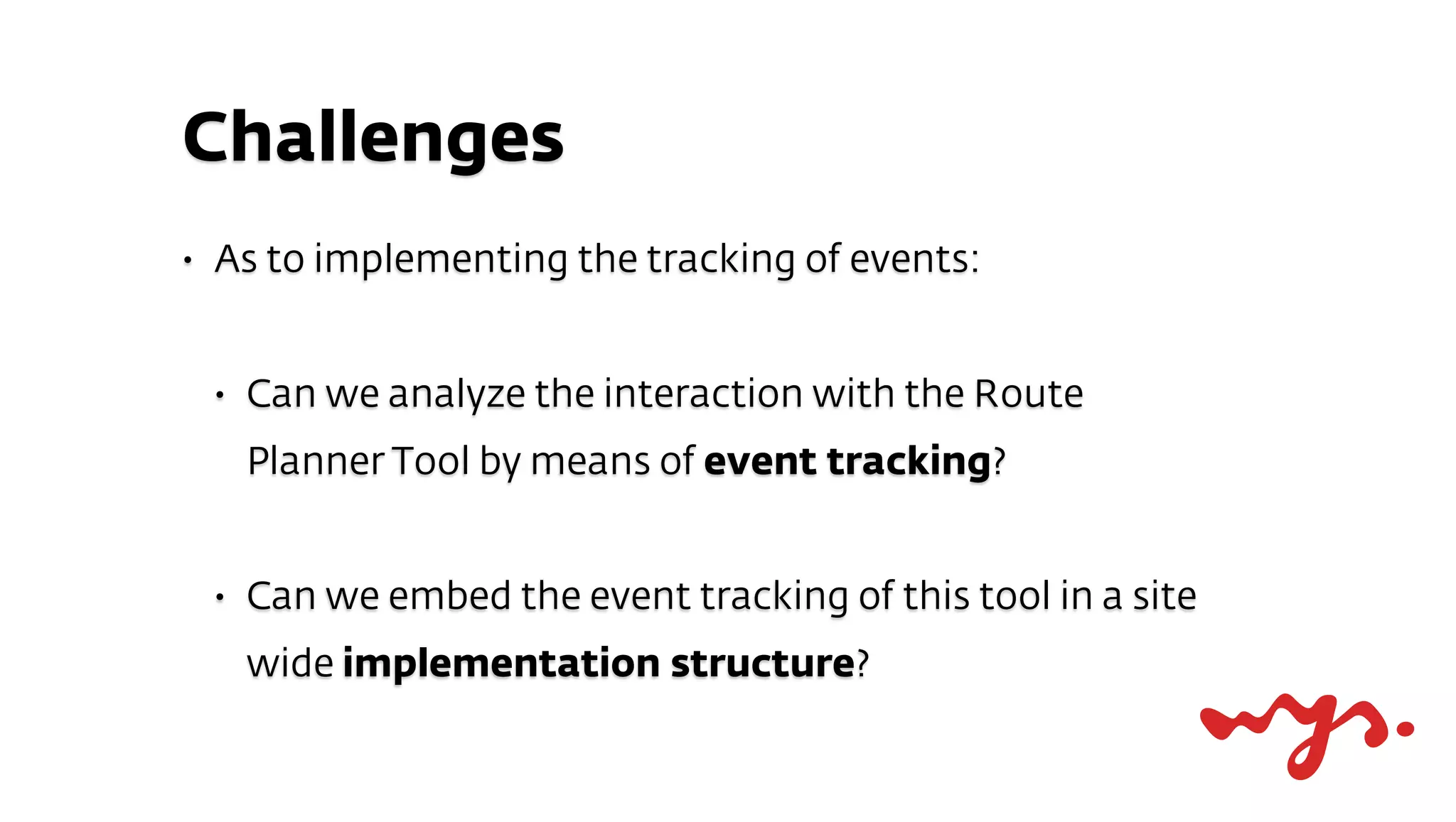 Challenges
•   As to implementing the tracking of events:


    •   Can we analyze the interaction with the Route
        Planner Tool by means of event tracking?


    •   Can we embed the event tracking of this tool in a site
        wide implementation structure?
 