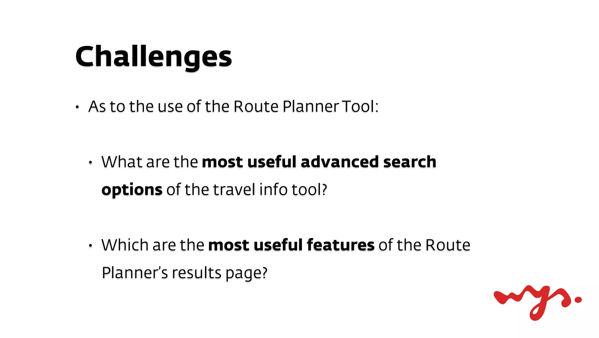 Challenges
•   As to the use of the Route Planner Tool:


    •   What are the most useful advanced search
        options of the travel info tool?


    •   Which are the most useful features of the Route
        Planner’s results page?
 