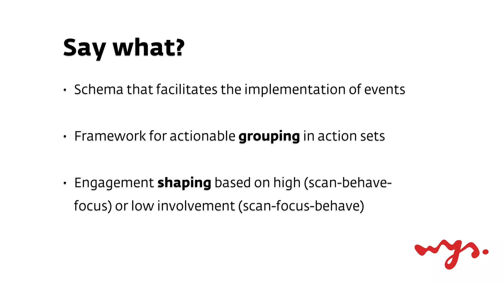 Say what?
•   Schema that facilitates the implementation of events


•   Framework for actionable grouping in action sets


•   Engagement shaping based on high (scan-behave-
    focus) or low involvement (scan-focus-behave)
 
