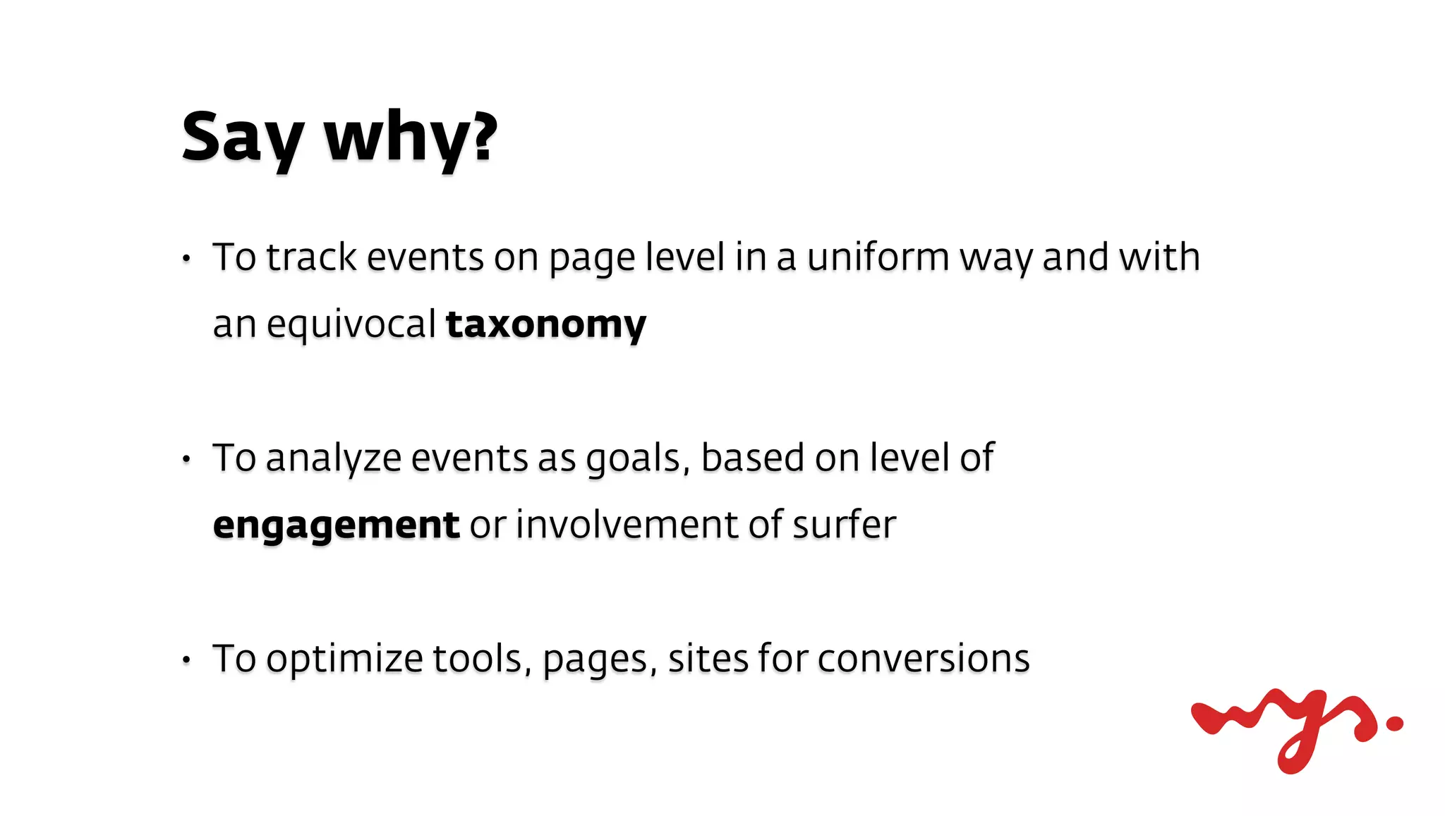 Say why?
•   To track events on page level in a uniform way and with
    an equivocal taxonomy


•   To analyze events as goals, based on level of
    engagement or involvement of surfer


•   To optimize tools, pages, sites for conversions
 