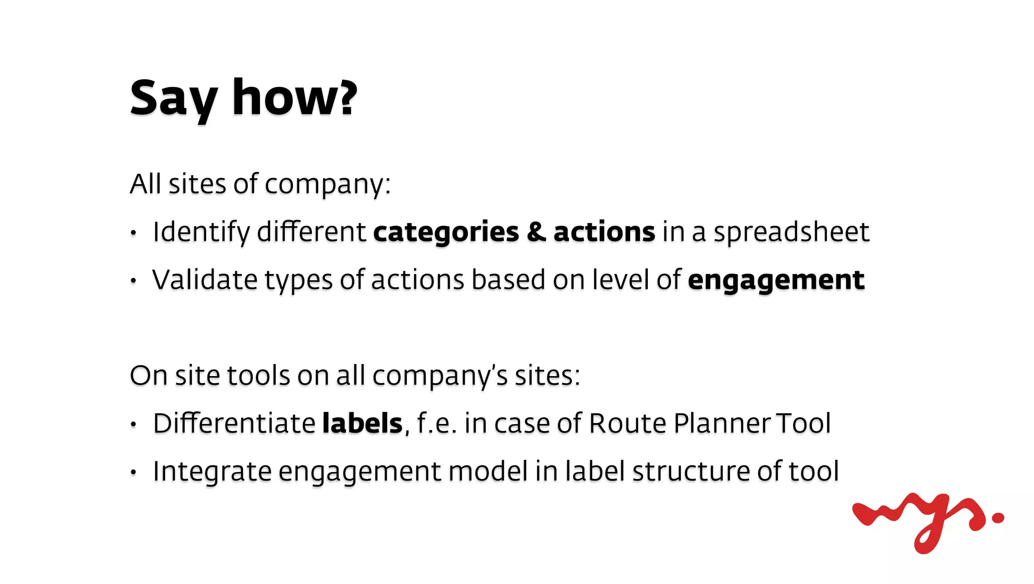 Say how?
All sites of company:
•   Identify diﬀerent categories & actions in a spreadsheet
•   Validate types of actions based on level of engagement


On site tools on all company’s sites:
•   Diﬀerentiate labels, f.e. in case of Route Planner Tool
•   Integrate engagement model in label structure of tool
 