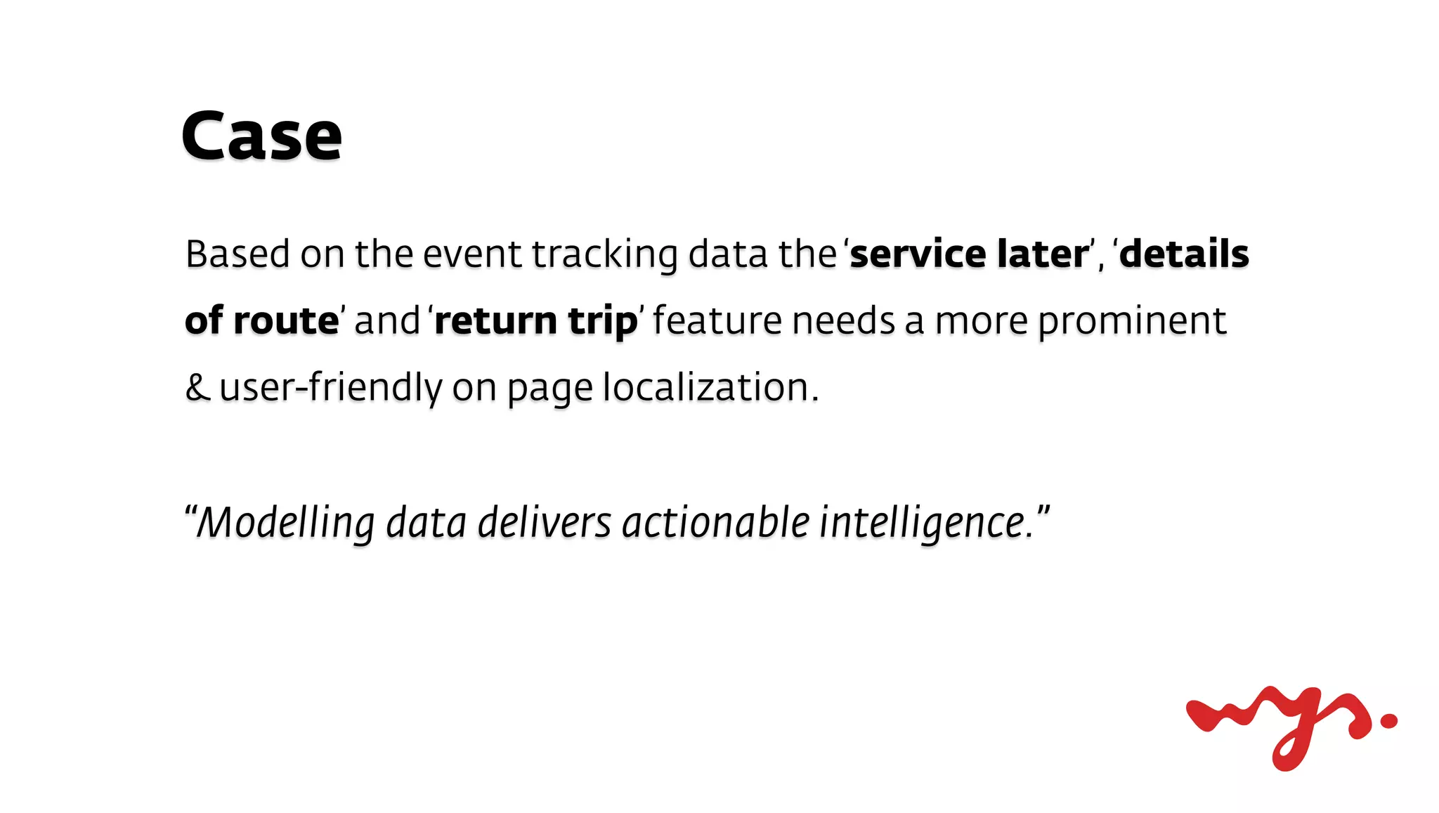 Case
Based on the event tracking data the ‘service later’, ‘details
of route’ and ‘return trip’ feature needs a more prominent
& user-friendly on page localization.


“Modelling data delivers actionable intelligence.”
 