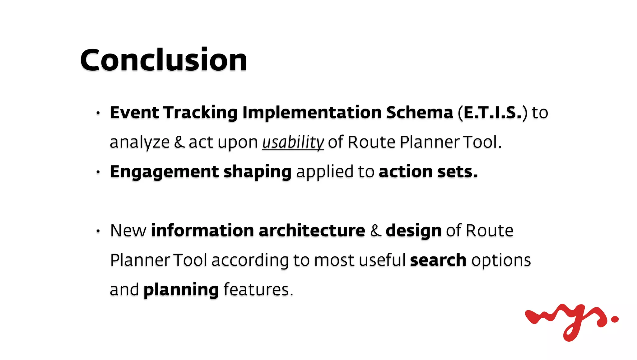 Conclusion
•   Event Tracking Implementation Schema (E.T.I.S.) to
    analyze & act upon usability of Route Planner Tool.
•   Engagement shaping applied to action sets.


•   New information architecture & design of Route
    Planner Tool according to most useful search options
    and planning features.
 