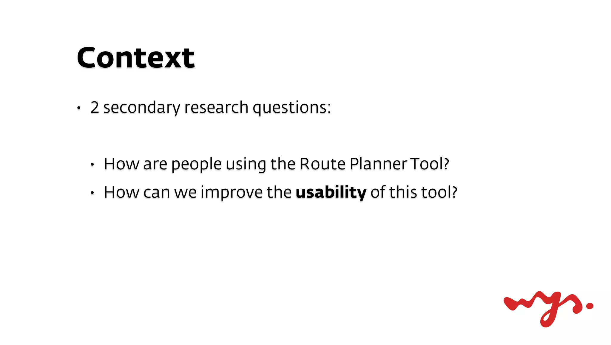 Context
•   2 secondary research questions:


    •   How are people using the Route Planner Tool?
    •   How can we improve the usability of this tool?
 