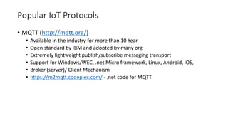 Popular IoT Protocols
• MQTT (http://mqtt.org/)
• Available in the industry for more than 10 Year
• Open standard by IBM and adopted by many org
• Extremely lightweight publish/subscribe messaging transport
• Support for Windows/WEC, .net Micro framework, Linux, Android, iOS,
• Broker (server)/ Client Mechanism
• https://m2mqtt.codeplex.com/ - .net code for MQTT
 