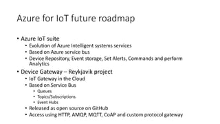 Azure for IoT future roadmap
• Azure IoT suite
• Evolution of Azure Intelligent systems services
• Based on Azure service bus
• Device Repository, Event storage, Set Alerts, Commands and perform
Analytics
• Device Gateway – Reykjavik project
• IoT Gateway in the Cloud
• Based on Service Bus
• Queues
• Topics/Subscriptions
• Event Hubs
• Released as open source on GitHub
• Access using HTTP, AMQP, MQTT, CoAP and custom protocol gateway
 