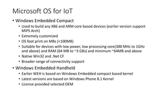 Microsoft OS for IoT
• Windows Embedded Compact
• Used to build any X86 and ARM core based devices (earlier version support
MIPS Arch)
• Extremely customized
• OS foot print on MBs (<100MB)
• Suitable for devices with low power, low processing core(300 MHz to 1GHz
and above) and RAM (64 MB to ~3 GBs) and minimum ~64MB and above
• Native Win32 and .Net CF
• Broader range of connectivity support
• Windows Embedded Handheld
• Earlier WEH is based on Windows Embedded compact based kernel
• Latest versions are based on Windows Phone 8.1 Kernel
• License provided selected OEM
 