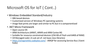 Microsoft OS for IoT ( Cont..)
• Windows Embedded Standard/Industry
• X86 based devices
• Customized version of Windows PC operating systems
• Image foot prints are larger and similar to PC but it is componentised
• .NET Micro Framework
• Open source OS
• ARM Architecture (ARM7, ARM9 and ARM Cortex M)
• Suitable for resource constrained devices (256 KB of Flash and 64KB of RAM)
• C# Managed code ( A sub set of .net base class libraries)
• https://amqpnetlite.codeplex.com/ - AMQP for accessing Service Bus ( Event
hubs)
 