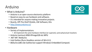 Arduino
• What is Arduino?
• Arduino is an open-source electronics platform
• Based on easy-to-use hardware and software.
• It's intended for anyone making innovative projects.
• Boards, Off-The-Shelf Shields, IJW Software, Kits
• http://www.arduino.cc/
• Hardware
• Variety of Implementations
• All implement the same hardware interface (or superset), same physical pin locations
• Arduino (various) ARM ATmega328 etc MPU
• .NET MF: Netduino
• Intel Galileo (Runs Headless version of Win 8.1)
• 86Duino (x86 Like Galileo but support Windows Embedded Compact)
 