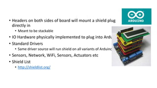 • Headers on both sides of board will mount a shield plug
directly in
• Meant to be stackable
• IO Hardware physically implemented to plug into Arduino sockets
• Standard Drivers
• Same driver source will run shield on all variants of Arduino
• Sensors, Network, WiFi, Sensors, Actuators etc
• Shield List
• http://shieldlist.org/
 
