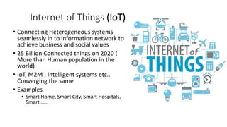 Internet of Things (IoT)
• Connecting Heterogeneous systems
seamlessly in to information network to
achieve business and social values
• 25 Billion Connected things on 2020 (
More than Human population in the
world)
• IoT, M2M , Intelligent systems etc..
Converging the same
• Examples
• Smart Home, Smart City, Smart Hospitals,
Smart …..
 