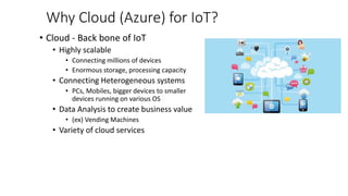 Why Cloud (Azure) for IoT?
• Cloud - Back bone of IoT
• Highly scalable
• Connecting millions of devices
• Enormous storage, processing capacity
• Connecting Heterogeneous systems
• PCs, Mobiles, bigger devices to smaller
devices running on various OS
• Data Analysis to create business value
• (ex) Vending Machines
• Variety of cloud services
 