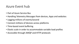 Azure Event hub
• Part of Azure Service Bus
• Handling Telemetry Messages from devices, Apps and websites
• Logging millions of events/second
• Connect millions of devices across platforms
• Time-based event buffering
• Elastic scale in order to accommodate variable load profiles
• Accessible through AMQP and HTTP protocols
 