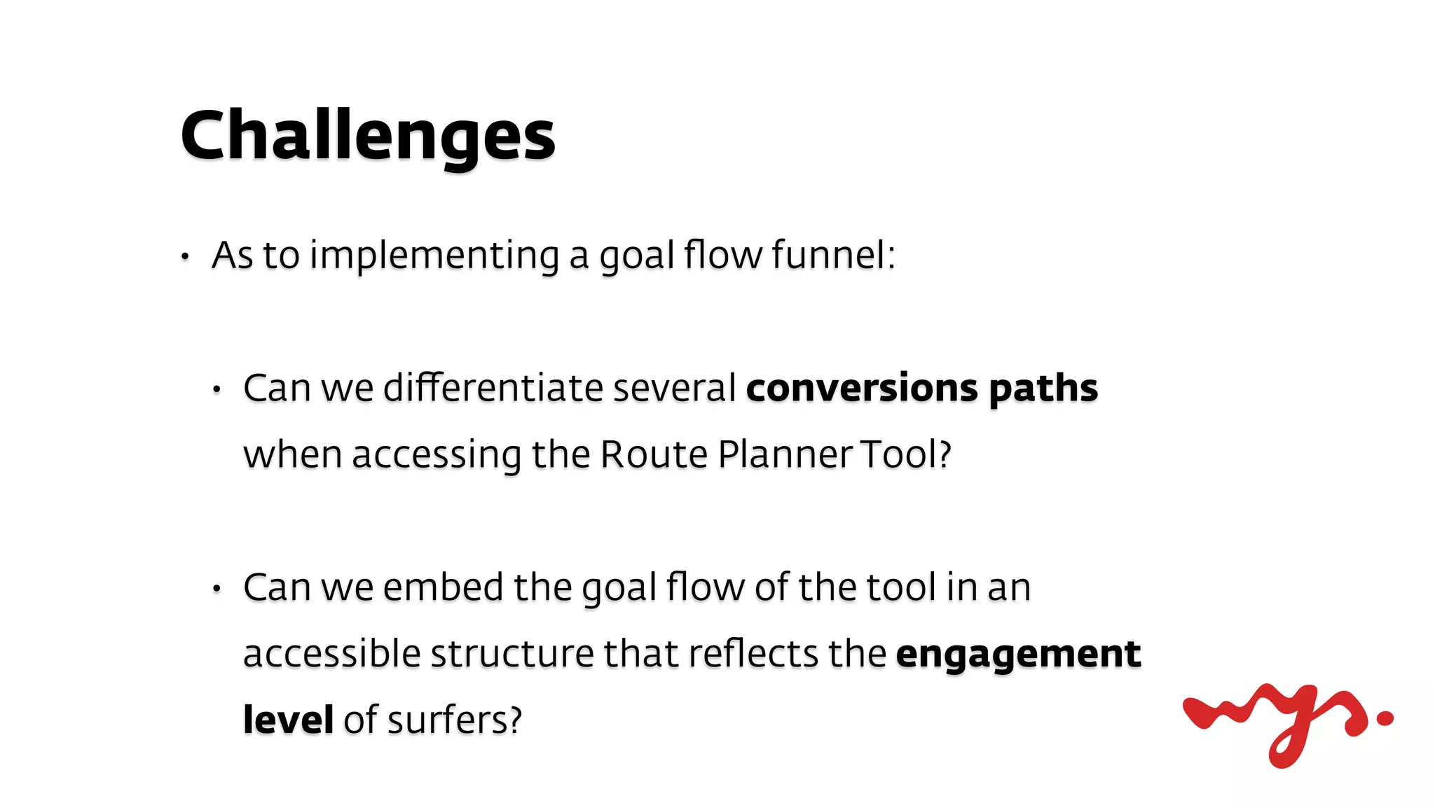Challenges
•   As to implementing a goal ﬂow funnel:


    •   Can we diﬀerentiate several conversions paths
        when accessing the Route Planner Tool?


    •   Can we embed the goal ﬂow of the tool in an
        accessible structure that reﬂects the engagement
        level of surfers?
 