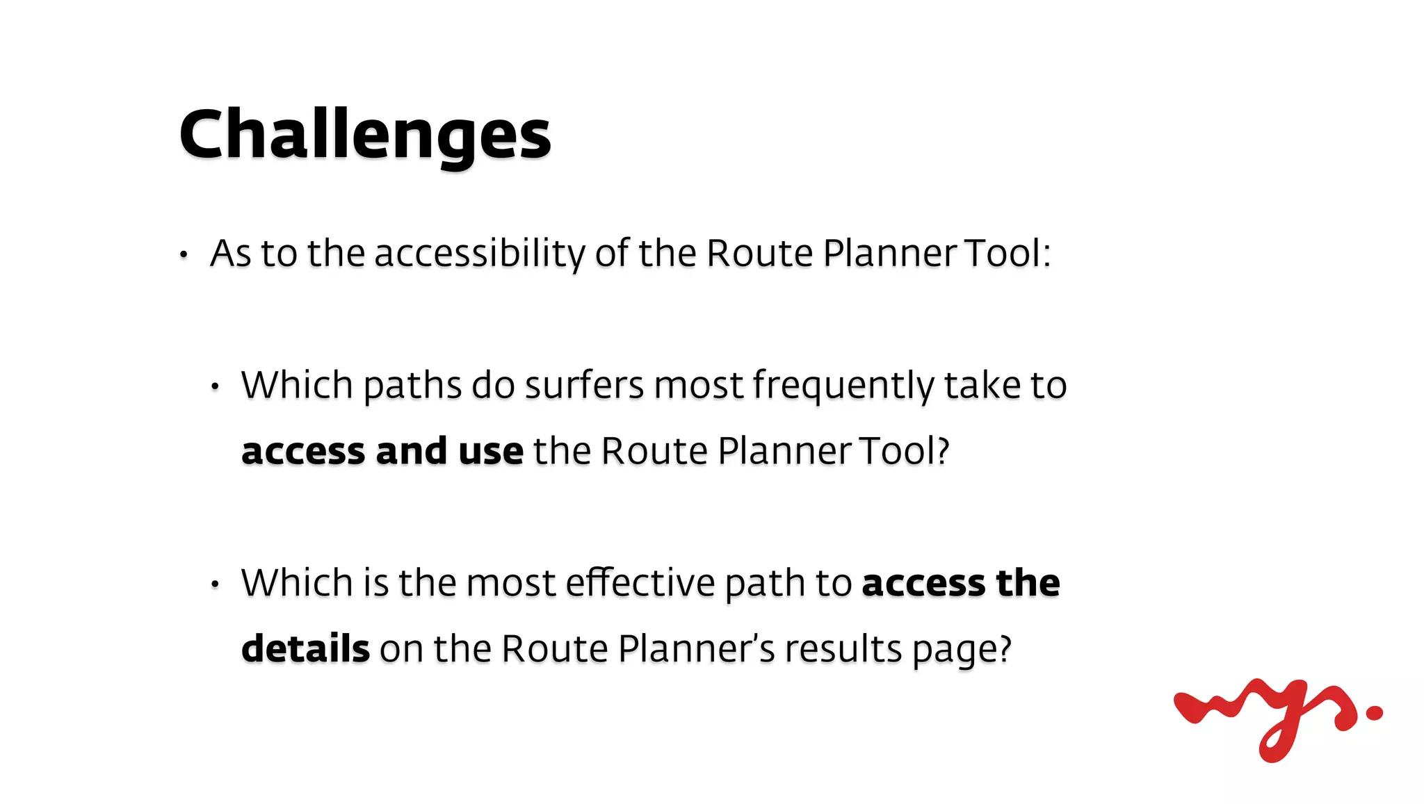Challenges
•   As to the accessibility of the Route Planner Tool:


    •   Which paths do surfers most frequently take to
        access and use the Route Planner Tool?


    •   Which is the most eﬀective path to access the
        details on the Route Planner’s results page?
 