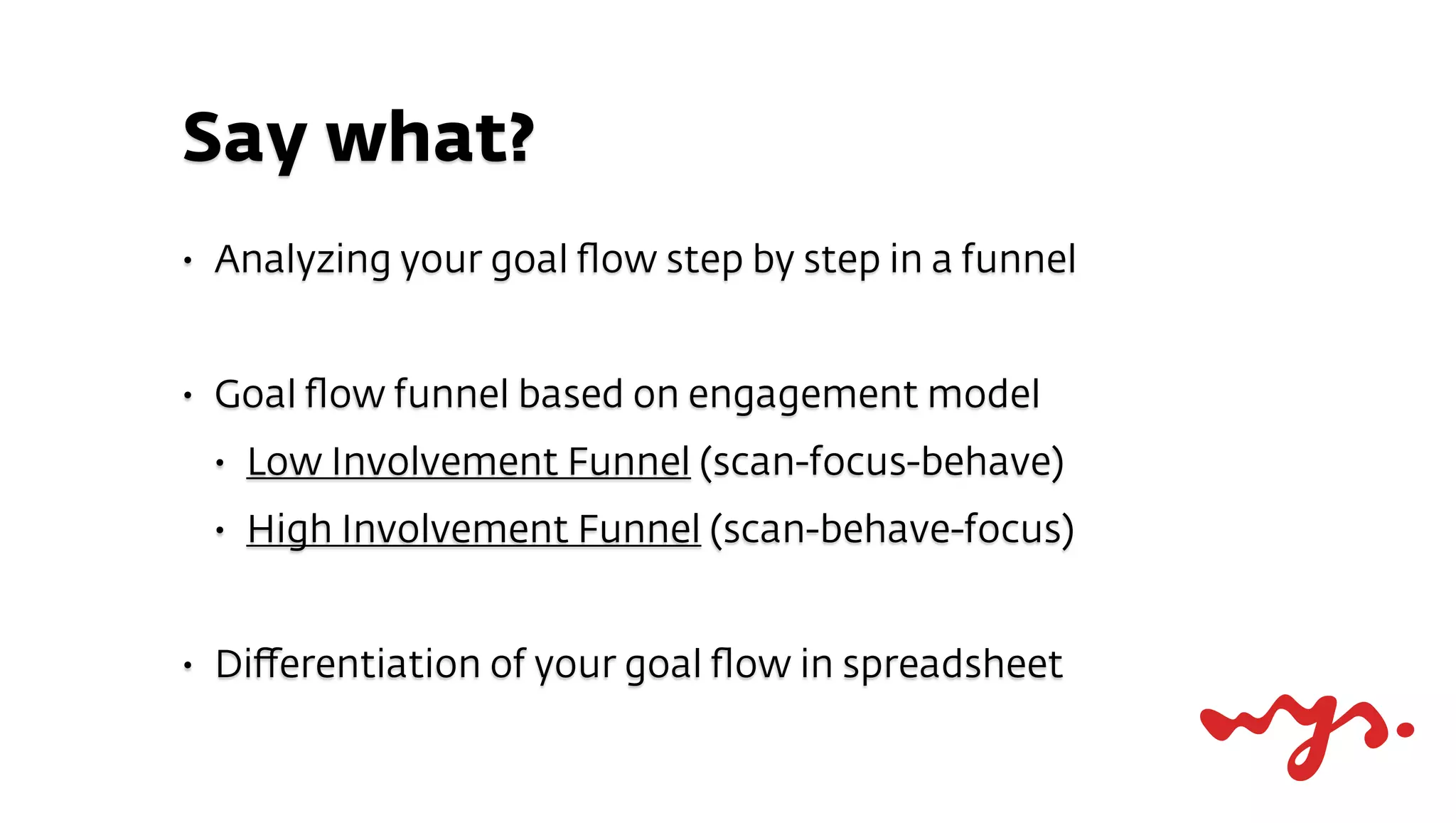 Say what?
•   Analyzing your goal ﬂow step by step in a funnel


•   Goal ﬂow funnel based on engagement model
    •   Low Involvement Funnel (scan-focus-behave)
    •   High Involvement Funnel (scan-behave-focus)


•   Diﬀerentiation of your goal ﬂow in spreadsheet
 